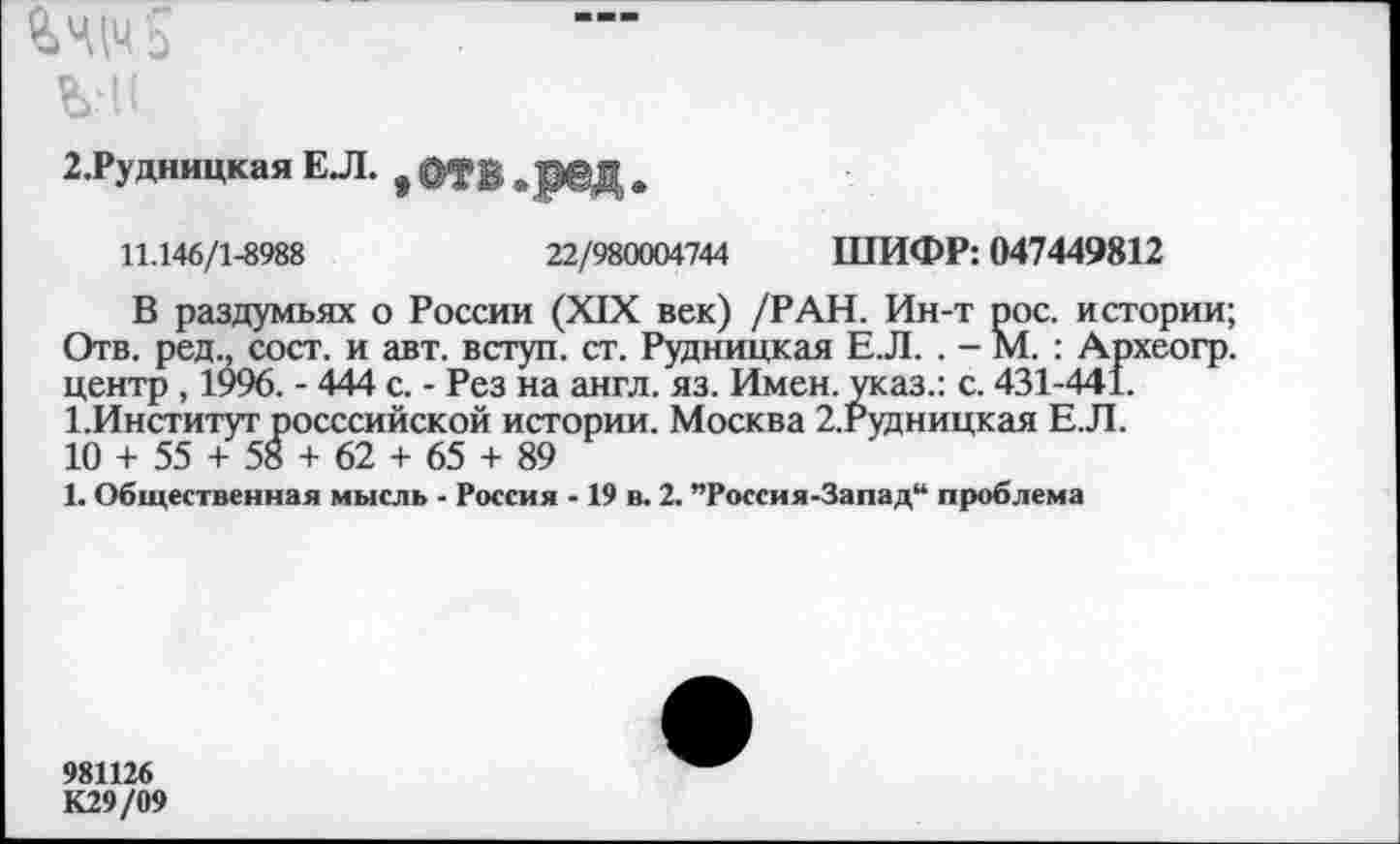 ﻿%Ч|Ч$
ЪН1
2.Рудницкая ЕЛ. # ОД1 жред *
11.146/1-8988	22/980004744 ШИФР: 047449812
В раздумьях о России (XIX век) /РАН. Ин-т рос. истории; Отв. ред., сост. и авт. вступ. ст. Рудницкая Е.Л. . - М. : Археогр. центр , 1996. - 444 с. - Рез на англ. яз. Имен, указ.: с. 431-441. 1.Институт росссийской истории. Москва 2.Рудницкая Е.Л.
10 + 55 + 58 + 62 + 65 + 89
1. Общественная мысль - Россия -19 в. 2. ”Россия-Запад“ проблема
981126
К29/09